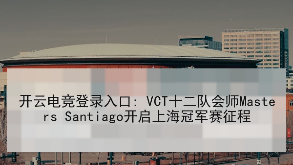 开云电竞登录入口: VCT十二队会师Masters Santiago开启上海冠军赛征程