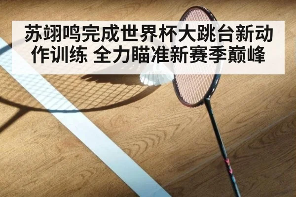 苏翊鸣完成世界杯大跳台新动作训练 全力瞄准新赛季巅峰