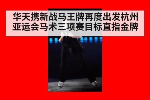 华天携新战马王牌再度出发杭州亚运会马术三项赛目标直指金牌