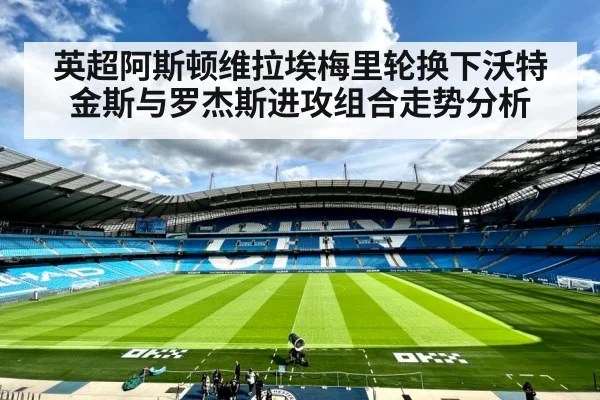 英超阿斯顿维拉埃梅里轮换下沃特金斯与罗杰斯进攻组合走势分析